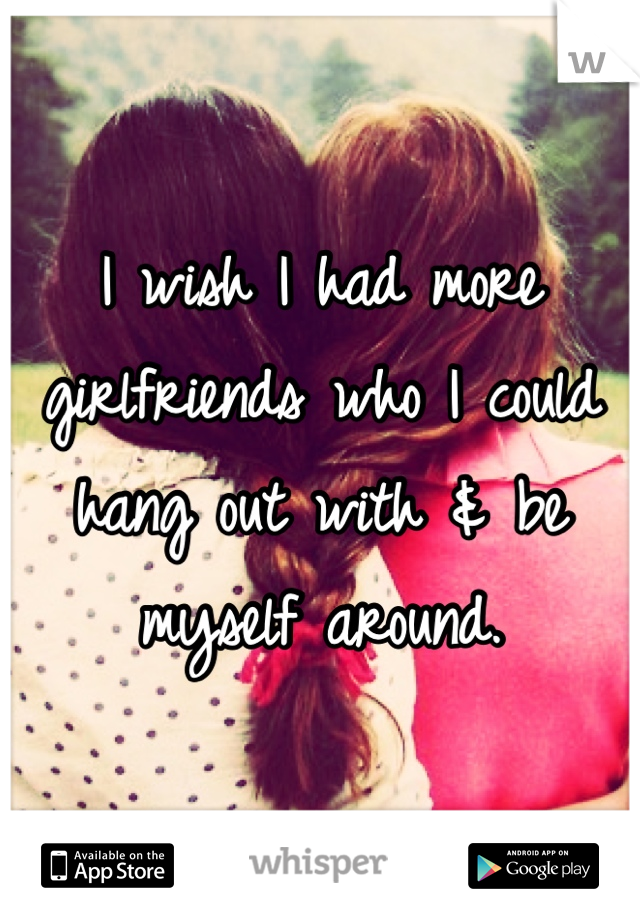 I wish I had more girlfriends who I could hang out with & be myself around. 