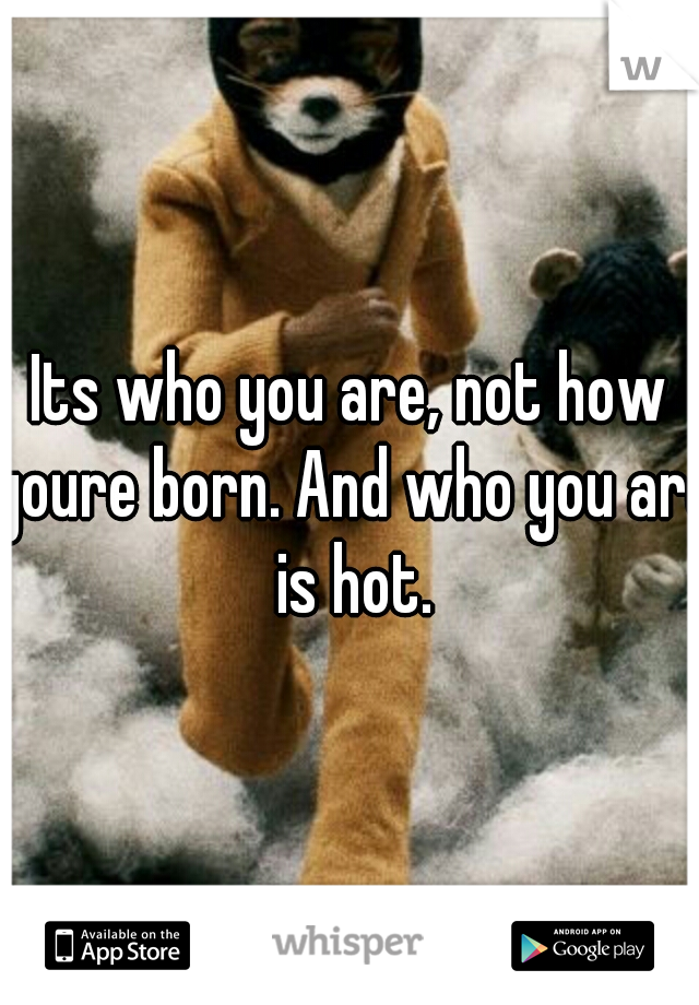 Its who you are, not how youre born. And who you are is hot.
