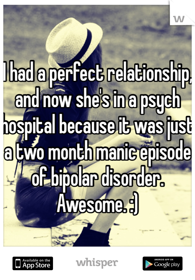 I had a perfect relationship, and now she's in a psych hospital because it was just a two month manic episode of bipolar disorder. 
Awesome. :)