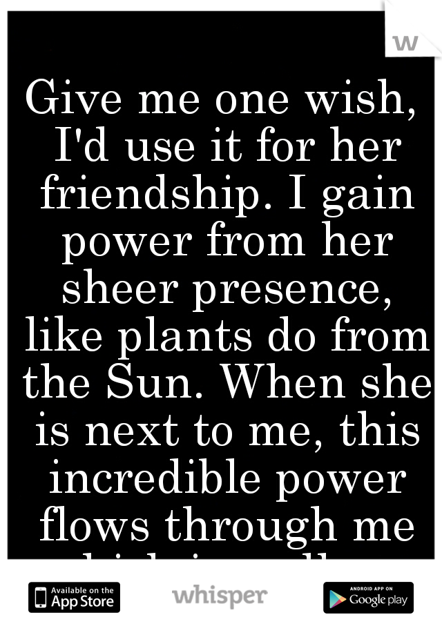 Give me one wish, I'd use it for her friendship. I gain power from her sheer presence, like plants do from the Sun. When she is next to me, this incredible power flows through me which is endless.