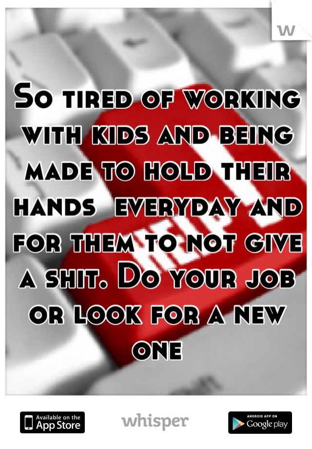 So tired of working with kids and being made to hold their hands  everyday and for them to not give a shit. Do your job or look for a new one