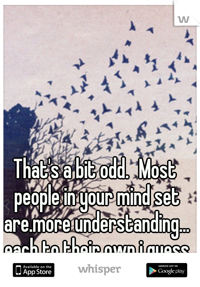 That's a bit odd.
Most people in your mind set are.more understanding... each to their own i guess