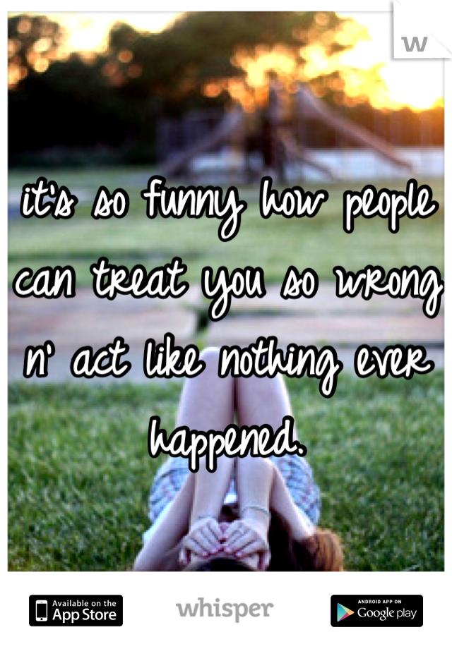 it's so funny how people can treat you so wrong n' act like nothing ever happened.