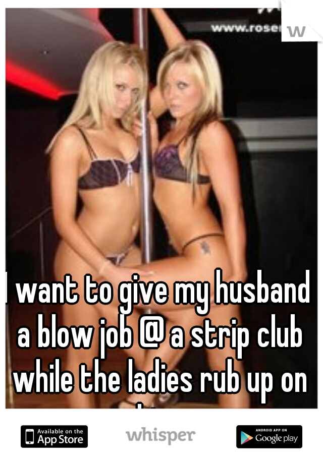I want to give my husband a blow job @ a strip club while the ladies rub up on him 