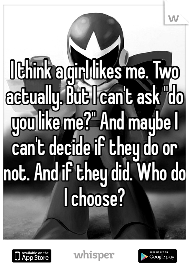 I think a girl likes me. Two actually. But I can't ask "do you like me?" And maybe I can't decide if they do or not. And if they did. Who do I choose?
