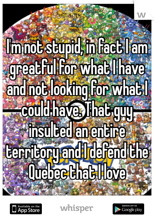 I'm not stupid, in fact I am greatful for what I have and not looking for what I could have. That guy insulted an entire territory and I defend the Quebec that I love