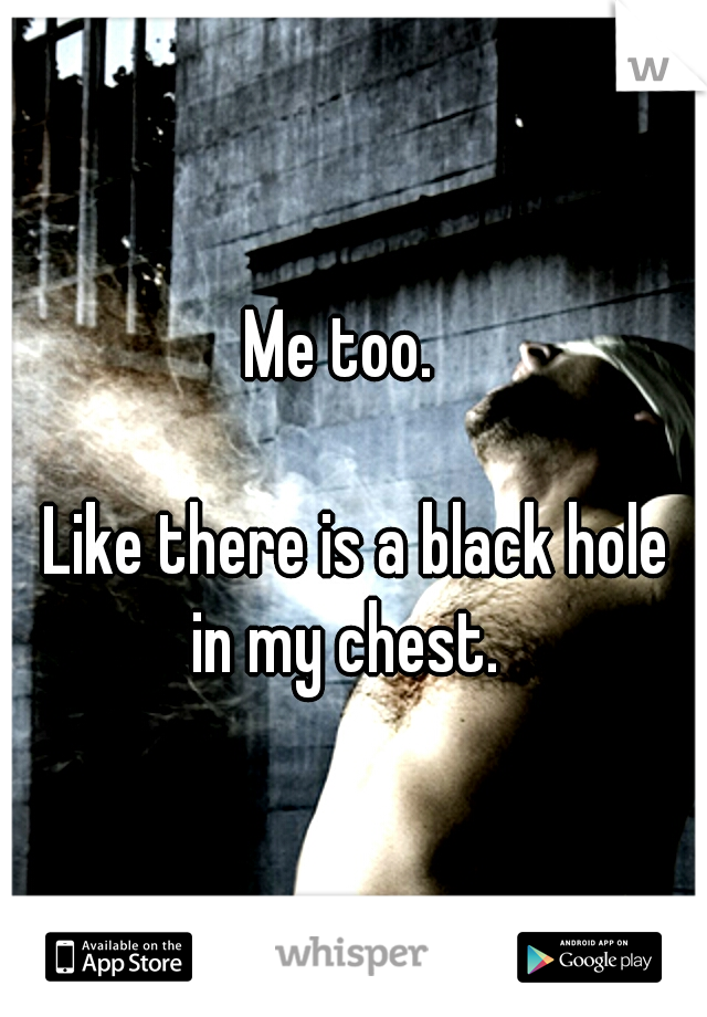 Me too. 



















Like there is a black hole in my chest.