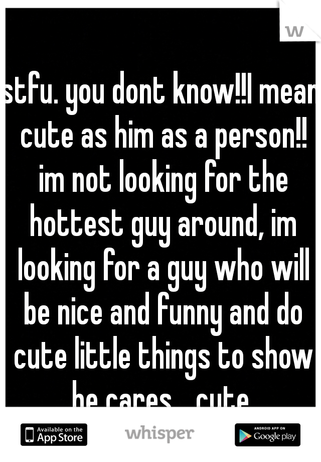 stfu. you dont know!!I mean cute as him as a person!! im not looking for the hottest guy around, im looking for a guy who will be nice and funny and do cute little things to show he cares... cute.
