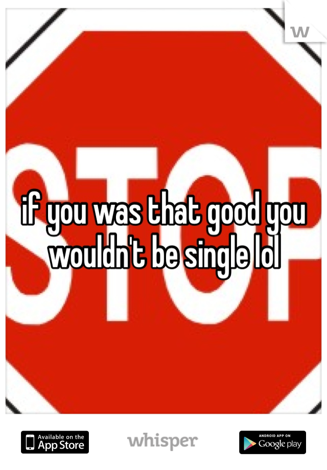 if you was that good you wouldn't be single lol