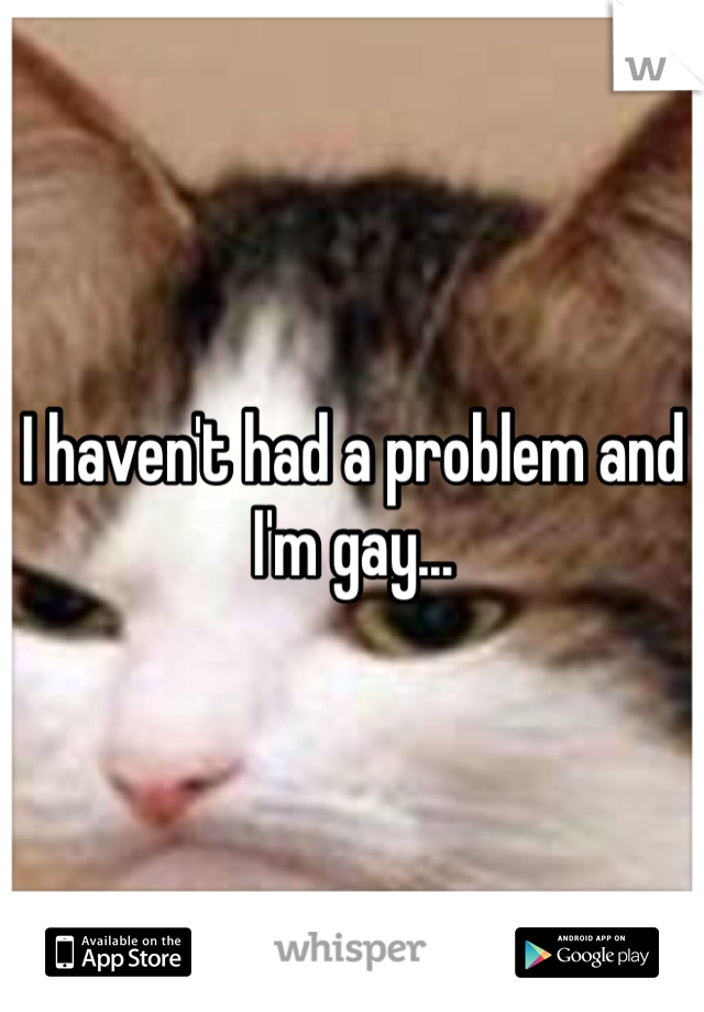 I haven't had a problem and I'm gay...