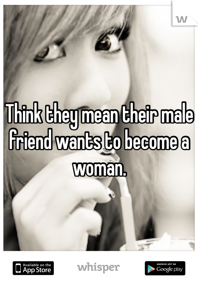 Think they mean their male friend wants to become a woman. 