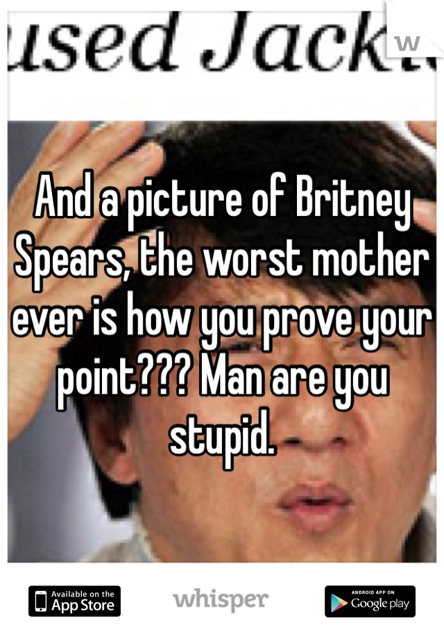 And a picture of Britney Spears, the worst mother ever is how you prove your point??? Man are you stupid. 