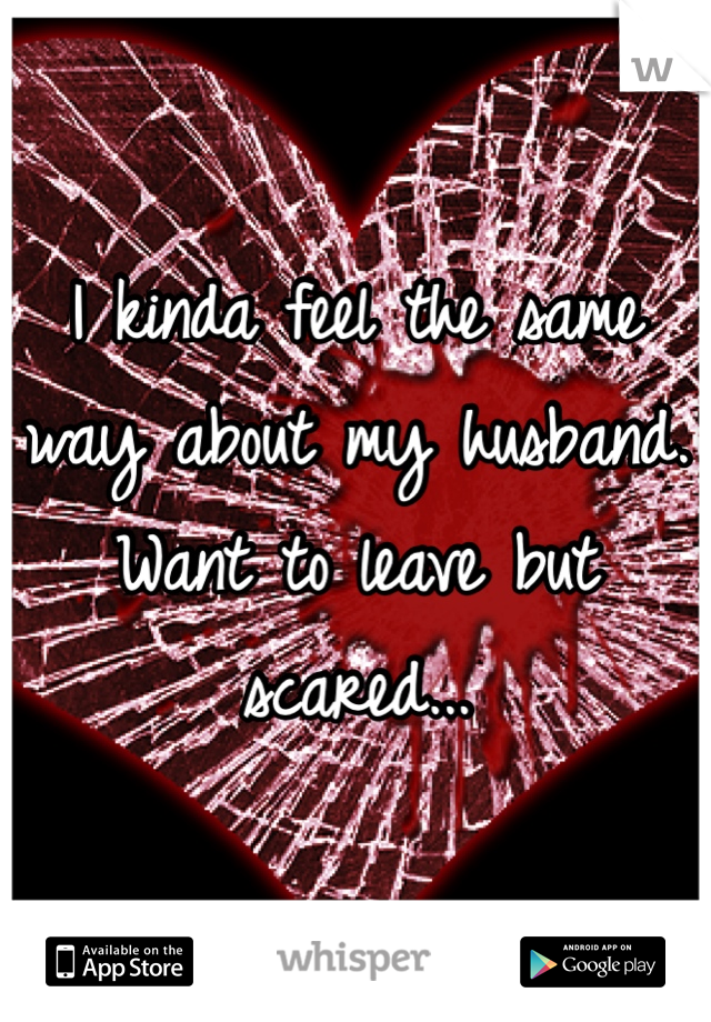 I kinda feel the same way about my husband. Want to leave but scared...