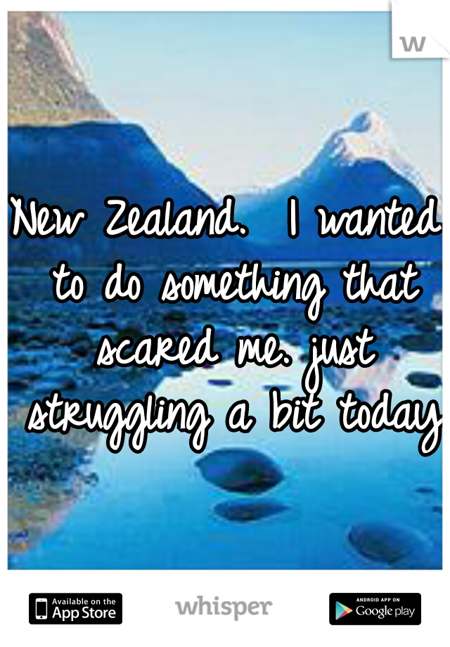 New Zealand.  I wanted to do something that scared me. just struggling a bit today