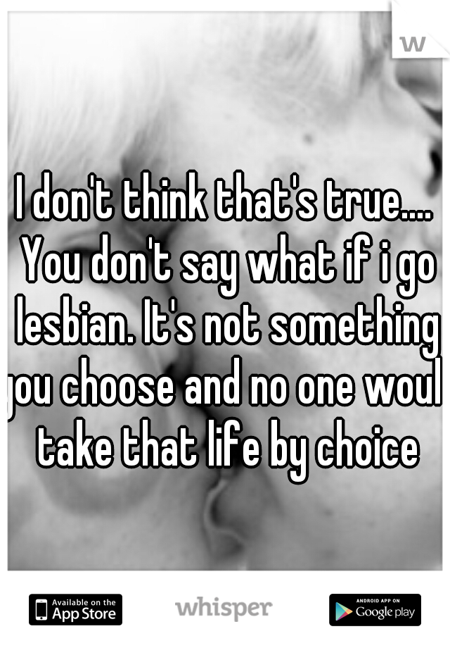 I don't think that's true.... You don't say what if i go lesbian. It's not something you choose and no one would take that life by choice