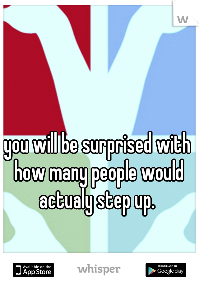 you will be surprised with how many people would actualy step up. 