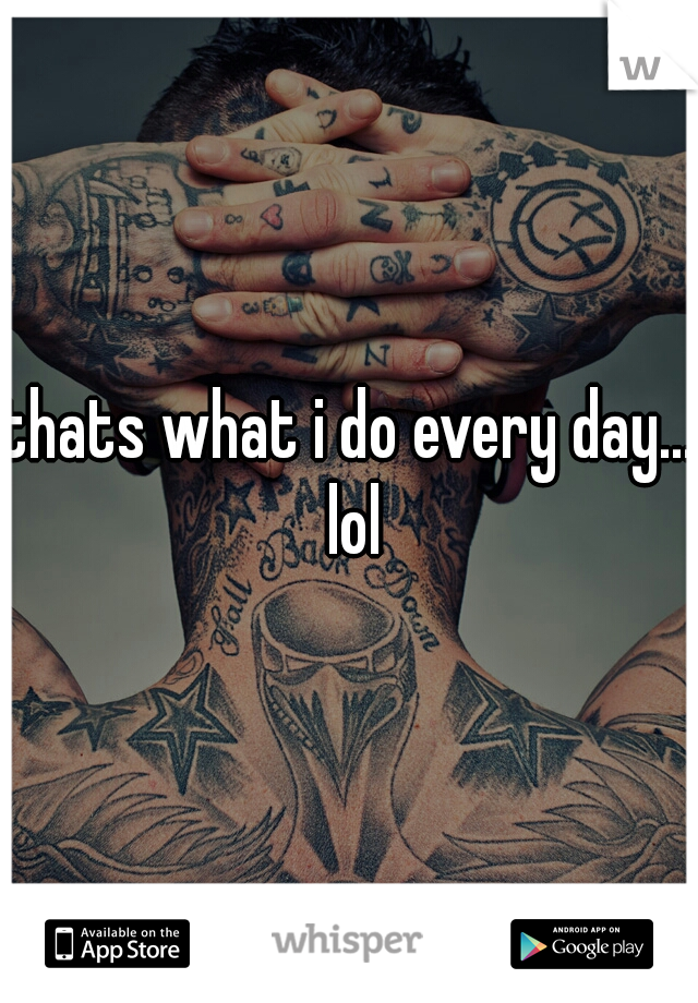 thats what i do every day... lol