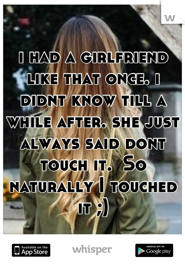 i had a girlfriend like that once. i didnt know till a while after. she just always said dont touch it.  So naturally I touched it ;)