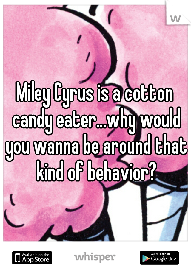 Miley Cyrus is a cotton candy eater...why would you wanna be around that kind of behavior?