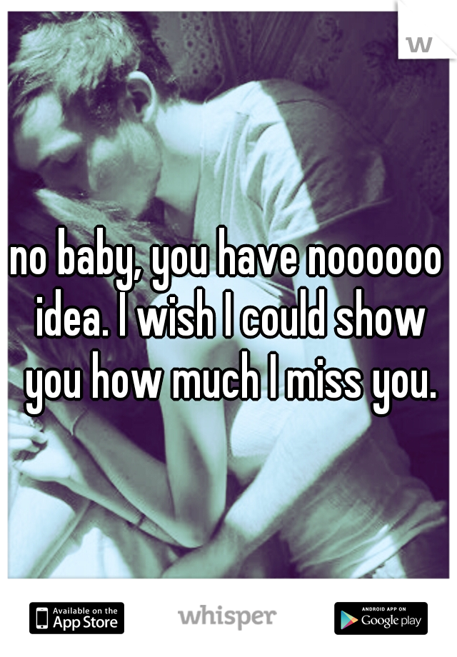 no baby, you have noooooo idea. I wish I could show you how much I miss you.