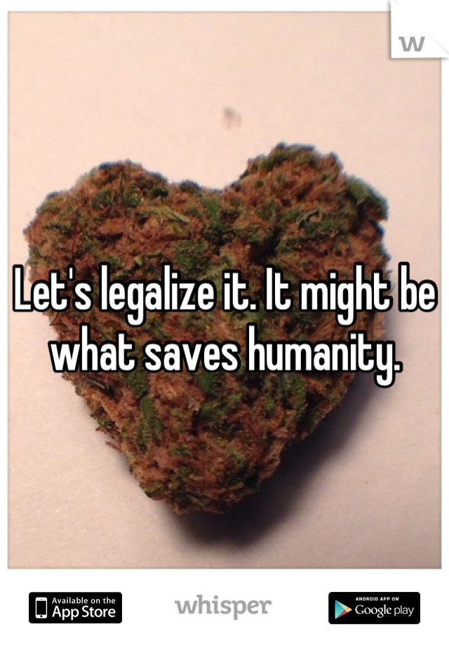 Let's legalize it. It might be what saves humanity.