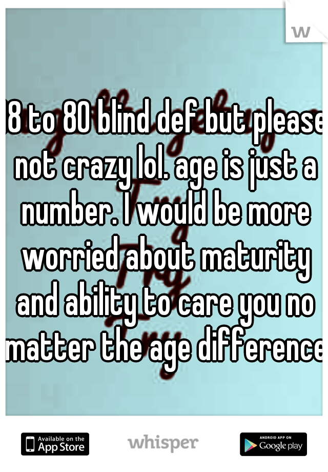 18 to 80 blind def but please not crazy lol. age is just a number. I would be more worried about maturity and ability to care you no matter the age difference