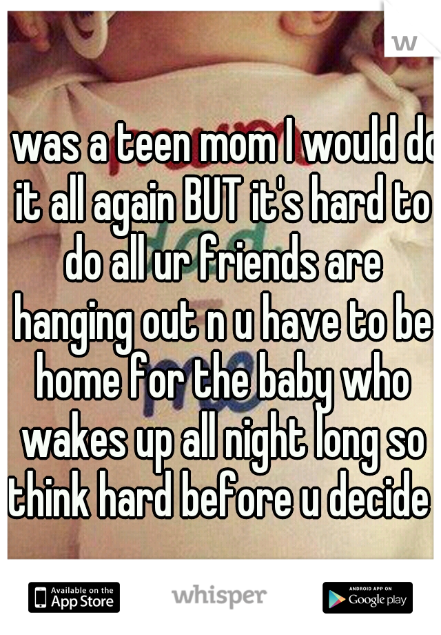I was a teen mom I would do it all again BUT it's hard to do all ur friends are hanging out n u have to be home for the baby who wakes up all night long so think hard before u decide 