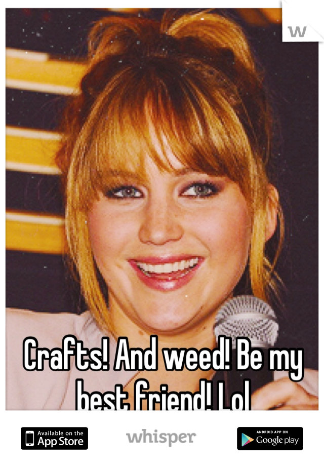 Crafts! And weed! Be my best friend! Lol