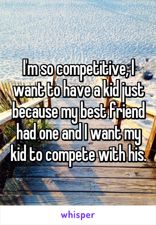 I'm so competitive, I want to have a kid just because my best friend had one and I want my kid to compete with his.