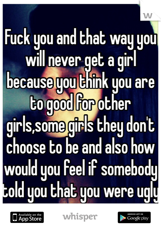 Fuck you and that way you will never get a girl because you think you are to good for other girls,some girls they don't choose to be and also how would you feel if somebody told you that you were ugly