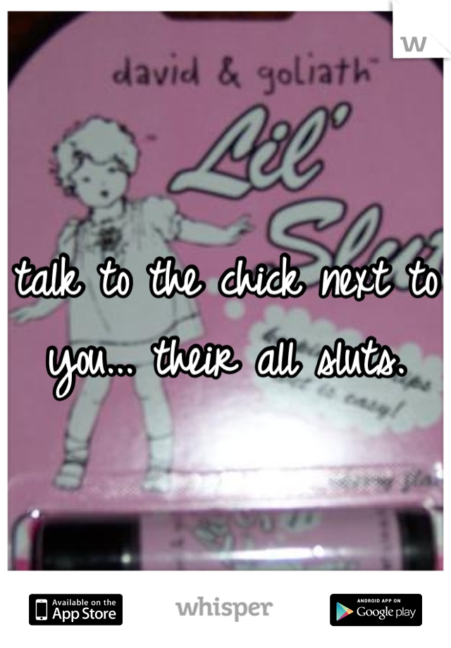 talk to the chick next to you... their all sluts.