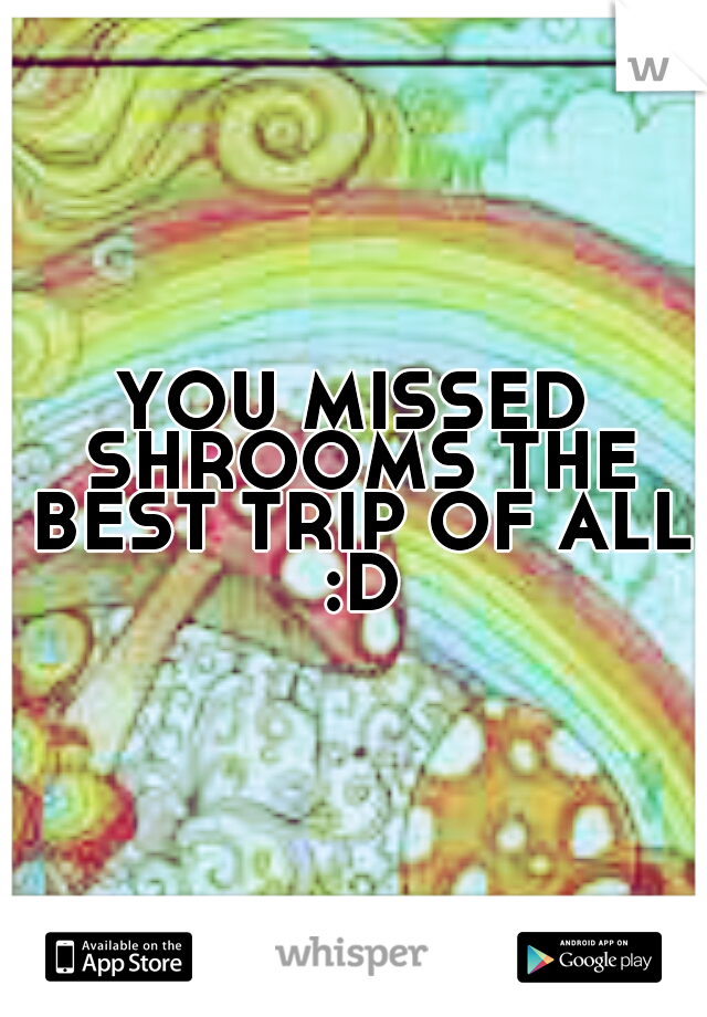 YOU MISSED SHROOMS THE BEST TRIP OF ALL :D
