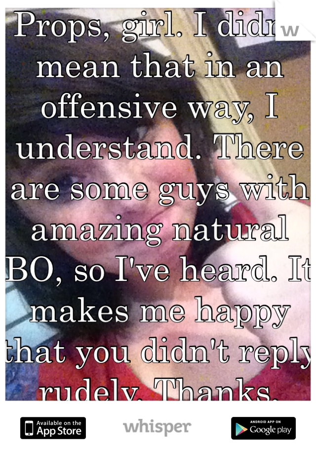 Props, girl. I didn't mean that in an offensive way, I understand. There are some guys with amazing natural BO, so I've heard. It makes me happy that you didn't reply rudely. Thanks, smell ya later! 😂