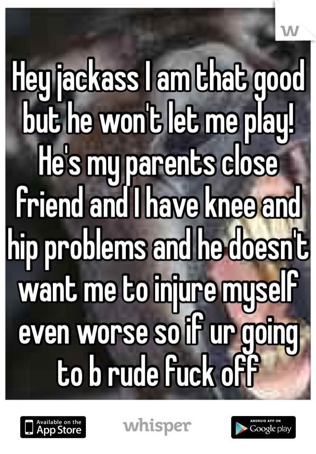 Hey jackass I am that good but he won't let me play! He's my parents close friend and I have knee and hip problems and he doesn't want me to injure myself even worse so if ur going to b rude fuck off