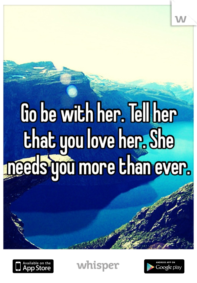 Go be with her. Tell her that you love her. She needs you more than ever.

