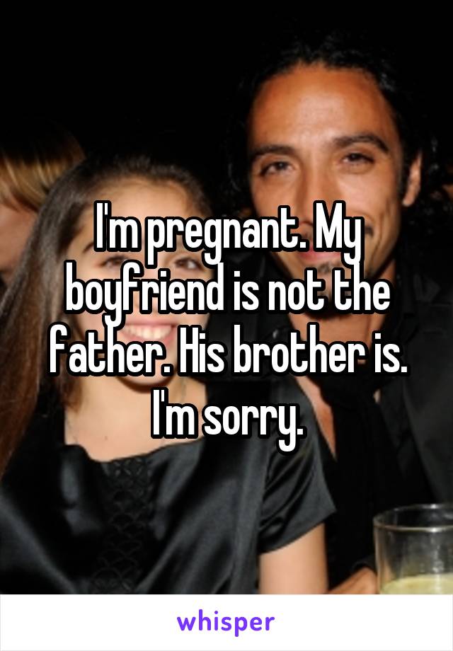 I'm pregnant. My boyfriend is not the father. His brother is. I'm sorry.