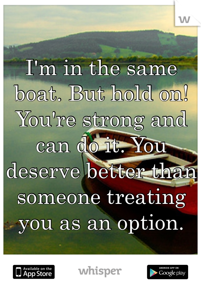 I'm in the same boat. But hold on! You're strong and can do it. You deserve better than someone treating you as an option. 