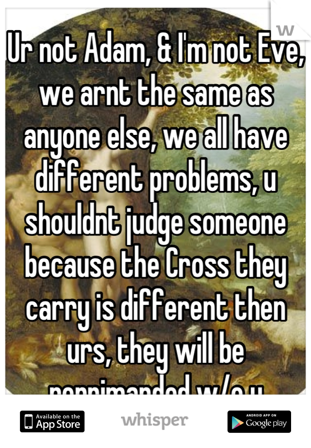 Ur not Adam, & I'm not Eve, we arnt the same as anyone else, we all have different problems, u shouldnt judge someone because the Cross they carry is different then urs, they will be reprimanded w/o u