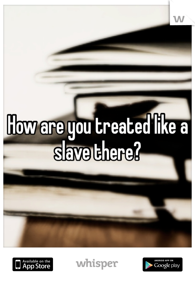 How are you treated like a slave there?
