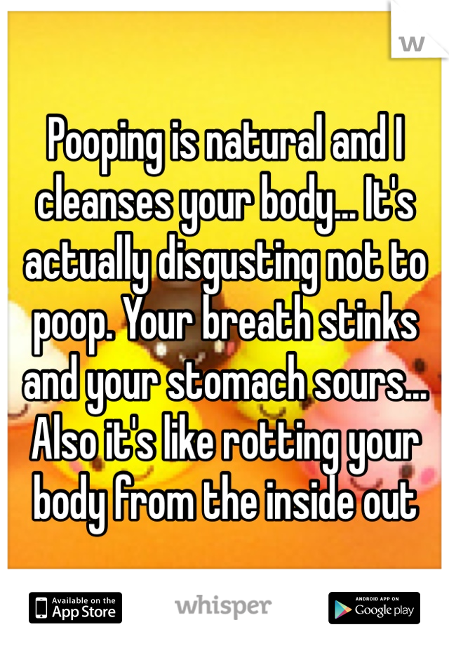 Pooping is natural and I cleanses your body... It's actually disgusting not to poop. Your breath stinks and your stomach sours... Also it's like rotting your body from the inside out