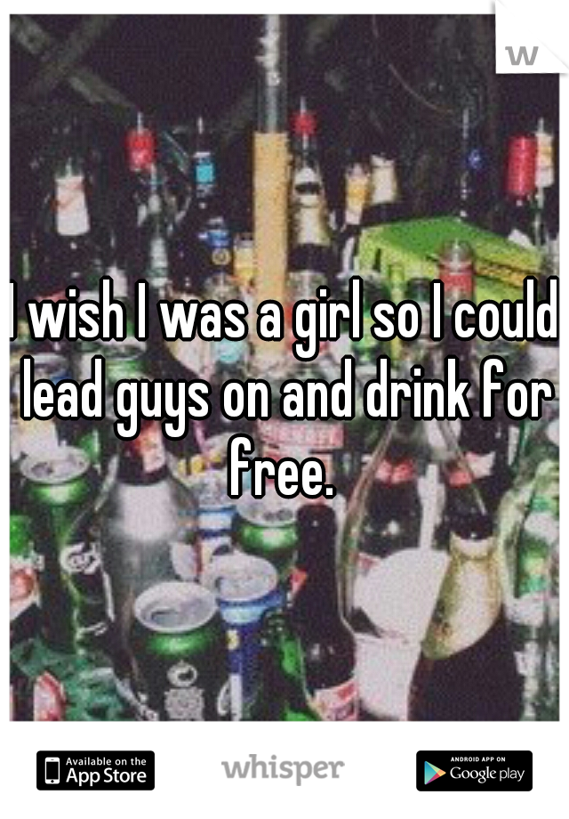 I wish I was a girl so I could lead guys on and drink for free. 