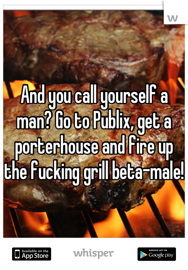 And you call yourself a man? Go to Publix, get a porterhouse and fire up the fucking grill beta-male!