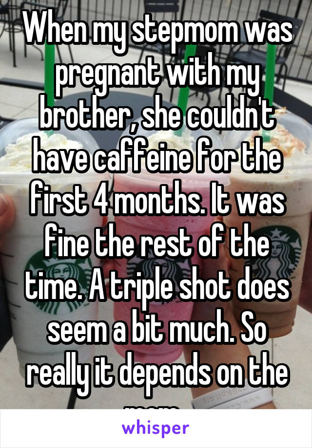 When my stepmom was pregnant with my brother, she couldn't have caffeine for the first 4 months. It was fine the rest of the time. A triple shot does seem a bit much. So really it depends on the mom. 