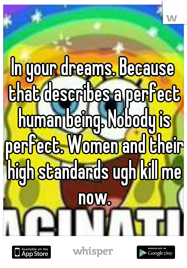 In your dreams. Because that describes a perfect human being. Nobody is perfect. Women and their high standards ugh kill me now.