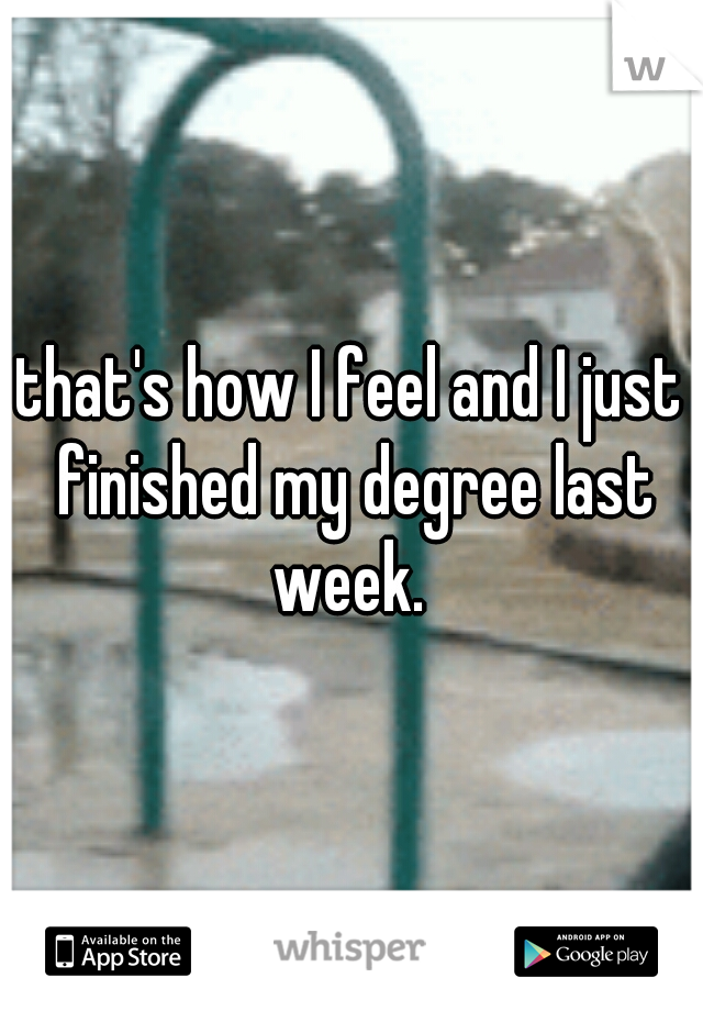 that's how I feel and I just finished my degree last week. 