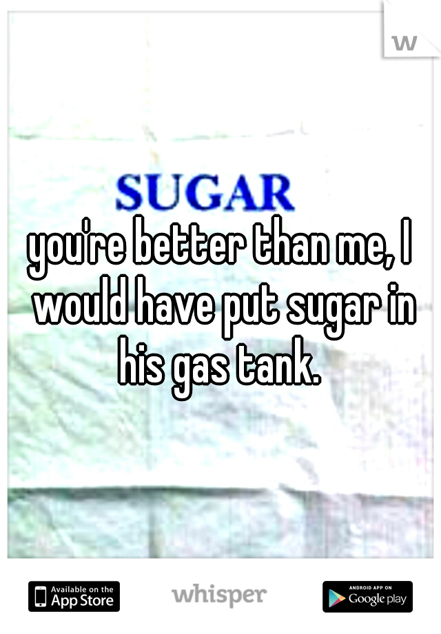 you're better than me, I would have put sugar in his gas tank. 