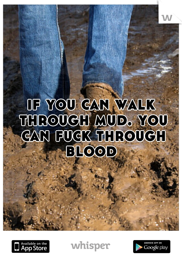 if you can walk through mud. you can fuck through blood 