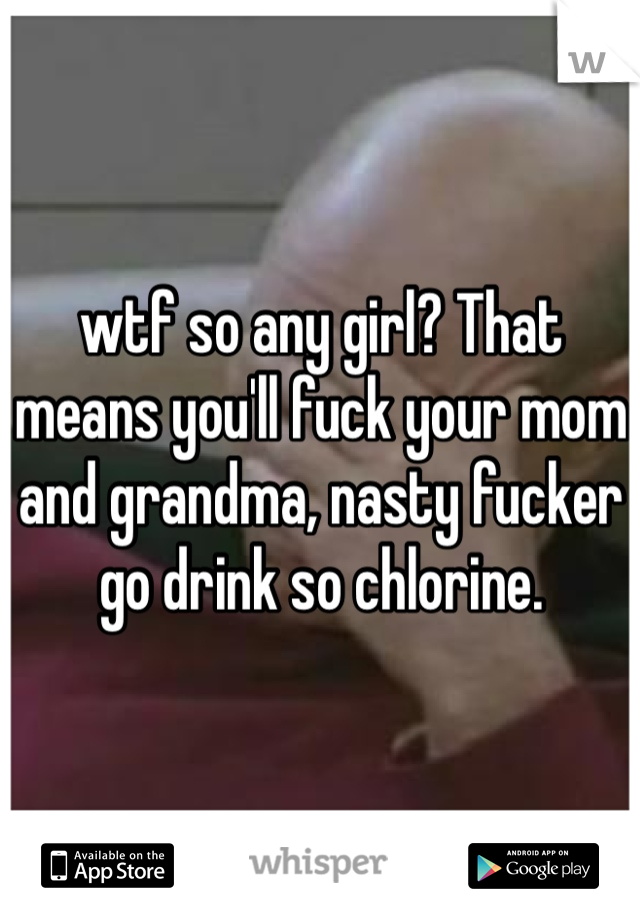 wtf so any girl? That means you'll fuck your mom and grandma, nasty fucker go drink so chlorine. 