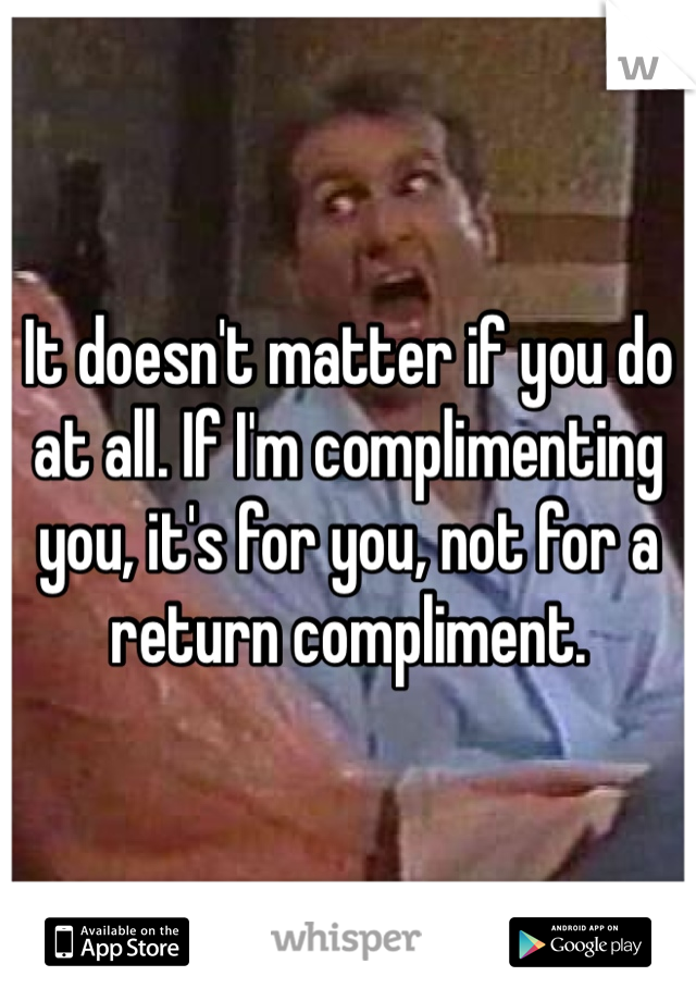 It doesn't matter if you do at all. If I'm complimenting you, it's for you, not for a return compliment.