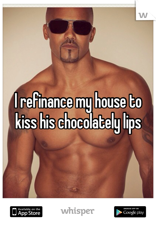 I refinance my house to kiss his chocolately lips 